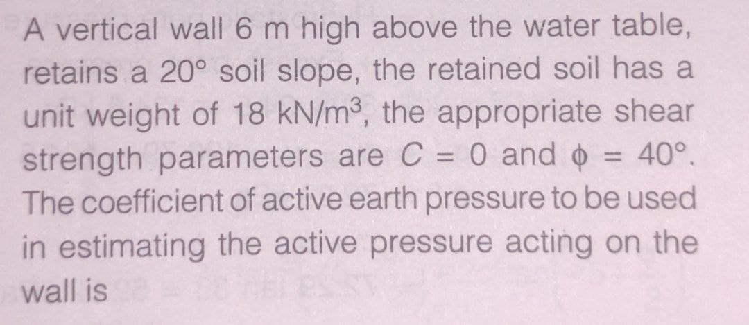 A vertical wall 6 m high above the water table,
retains a 20° soil slope, the retained soil has a
unit weight of 18 kN/m³, the appropriate shear
strength parameters are C = 0 and + = 40°.
The coefficient of active earth pressure to be used
in estimating the active pressure acting on the
wall is