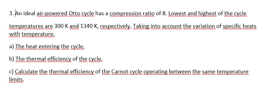 3. An ideal air-powered Otto cycle has a compression ratio of 8. Lowest and highest of the cycle
temperatures are 300 K and 1340 K, respectively. Taking into account the variation of specific heats
with temperature,
a) The heat entering the cycle,
b) The thermal efficiency of the cycle,
c) Calculate the thermal efficiency of the Carnot cycle operating between the same temperature
limits.