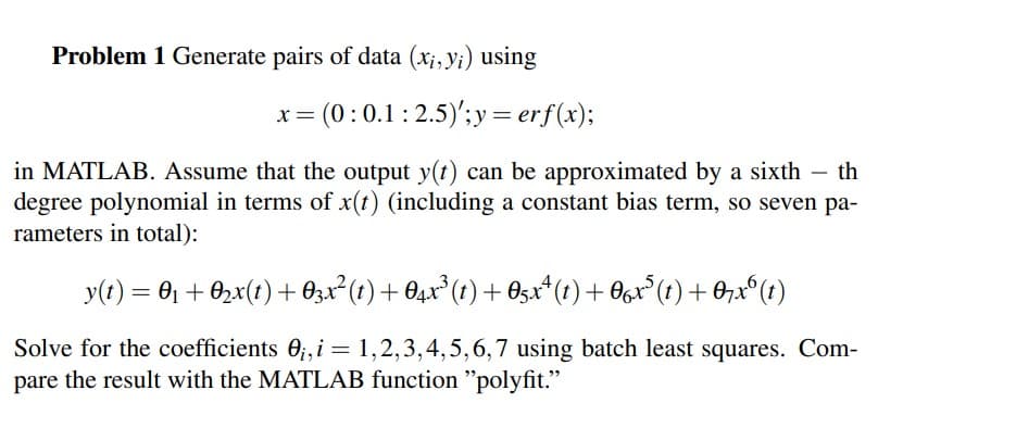 Problem 1 Generate pairs of data (x;, yi) using
x= (0:0.1: 2.5)';y= erf(x);
in MATLAB. Assume that the output y(t) can be approximated by a sixth – th
degree polynomial in terms of x(t) (including a constant bias term, so seven pa-
rameters in total):
y(t) = 01 + 02x(t) + O3x² (t) + O4x*(t) + 0sx* (t) + O6x*(t) +0,x°(t)
Solve for the coefficients 0;, i = 1,2,3,4,5,6,7 using batch least squares. Com-
pare the result with the MATLAB function "polyfit."
%3D
