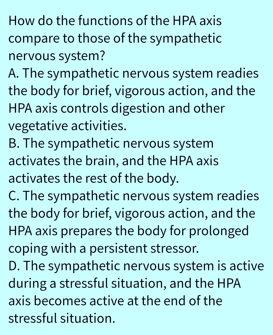 How do the functions of the HPA axis
compare to those of the sympathetic
nervous system?
A. The sympathetic nervous system readies
the body for brief, vigorous action, and the
HPA axis controls digestion and other
vegetative activities.
B. The sympathetic nervous system
activates the brain, and the HPA axis
activates the rest of the body.
C. The sympathetic nervous system readies
the body for brief, vigorous action, and the
HPA axis prepares the body for prolonged
coping with a persistent stressor.
D. The sympathetic nervous system is active
during a stressful situation, and the HPA
axis becomes active at the end of the
stressful situation.
