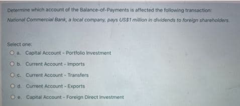 Determine which account of the Balance-of-Payments is affected the following transaction:
National Commercial Bank, a local company, pays USS1 million in dividends to foreign shareholders.
Select one
O a. Capital Account - Portfolio Investment
Ob. Current Account - Imports
Oc. Current Account - Transfers
Od. Current Account - Exports
O e. Capital Account - Foreign Direct Investment
