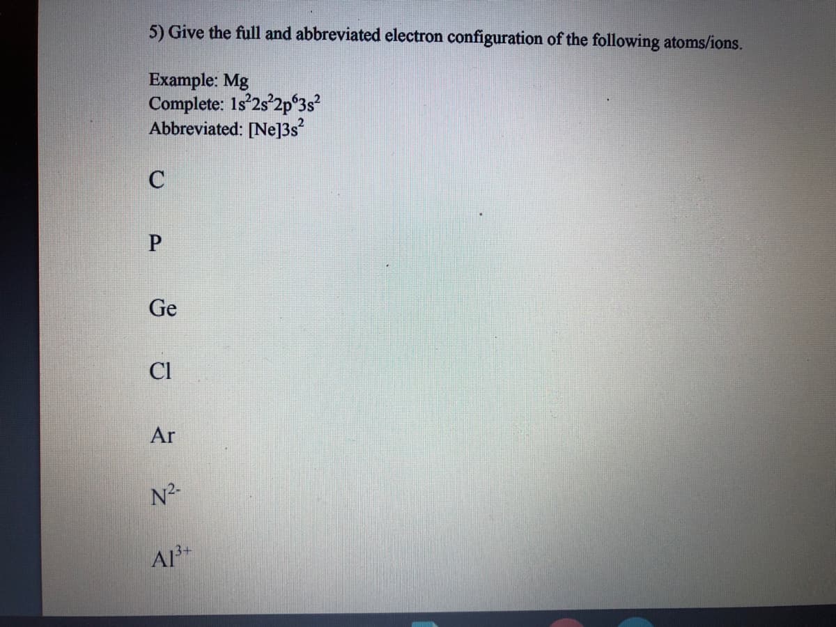 5) Give the full and abbreviated electron configuration of the following atoms/ions.
Example: Mg
Complete: 1s 2s 2pʻ3s?
Abbreviated: [Ne]3s
C
Ge
Cl
Ar
N2.
A3+
