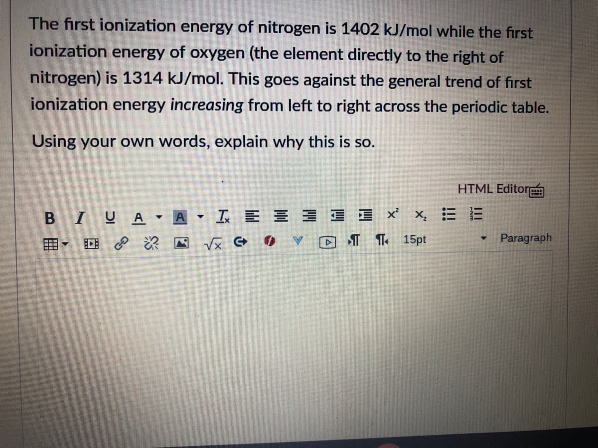 The first ionization energy of nitrogen is 1402 kJ/mol while the first
ionization energy of oxygen (the element directly to the right of
nitrogen) is 1314 kJ/mol. This goes against the general trend of first
ionization energy increasing from left to right across the periodic table.
Using your own words, explain why this is so.
HTML Editor
BIUA
A
工E三 三xX 三E
EDE P
DT T 15pt
Paragraph
