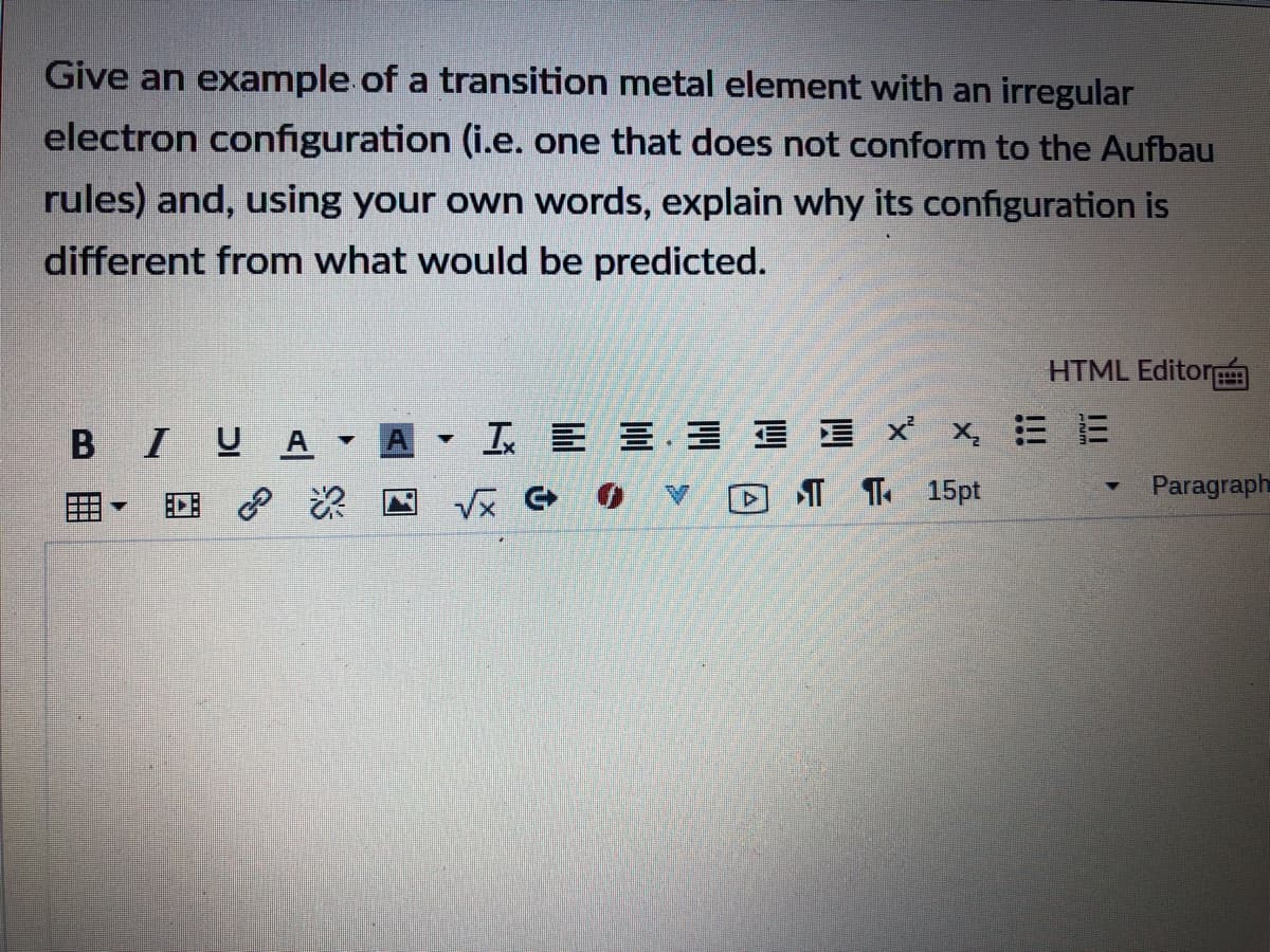 Give an example of a transition metal element with an irregular
electron configuration (i.e. one that does not conform to the Aufbau
rules) and, using your own words, explain why its configuration is
different from what would be predicted.
HTML Editor
BIUA
工E 三. 三xx三E
I T 15pt
Paragraph
