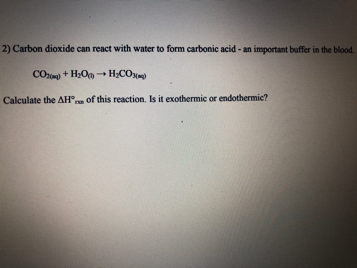 2) Carbon dioxide can react with water to form carbonic acid - an important buffer in the blood.
CO2(aq) + H2O) → H2CO3(aq)
Calculate the AH°pm of this reaction. Is it exothermic or endothermic?
Ixn
