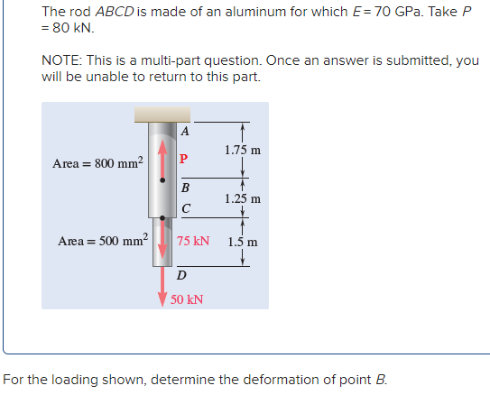 The rod ABCD is made of an aluminum for which E=70 GPa. Take P
= 80 kN.
NOTE: This is a multi-part question. Once an answer is submitted, you
will be unable to return to this part.
A
1.75 m
Area = 800 mm2
P
B
1.25 m
C
Area = 500 mm2
75 kN
1.5 m
50 kN
For the loading shown, determine the deformation of point B.
