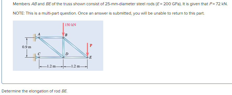 Members AB and BE of the truss shown consist of 25-mm-diameter steel rods (E= 200 GPa). It is given that P= 72 kN.
NOTE: This is a multi-part question. Once an answer is submitted, you will be unable to return to this part.
| 150 kN
A
B.
0.9 m
E
1.2 m
-1.2 m
Determine the elongation of rod BE.
