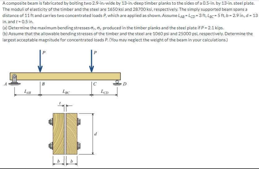 A composite beam is fabricated by bolting two 2.9-in.-wide by 13-in.-deep timber planks to the sides of a 0.5-in. by 13-in. steel plate.
The moduli of elasticity of the timber and the steel are 1650 ksi and 28700 ksi, respectively. The simply supported beam spans a
distance of 11 ft and carries two concentrated loads P, which are applied as shown. Assume LAB = LCD = 3 ft, Lgc = 5 ft, b = 2.9 in., d = 13
in. and t = 0.5 in.
(a) Determine the maximum bending stresses o,, o, produced in the timber planks and the steel plate if P = 2.1 kips.
(b) Assume that the allowable bending stresses of the timber and the steel are 1060 psi and 25000 psi, respectively. Determine the
largest acceptable magnitude for concentrated loads P. (You may neglect the weight of the beam in your calculations.)
P
P
B
D
LẠB
LBC
LCD
d
b
