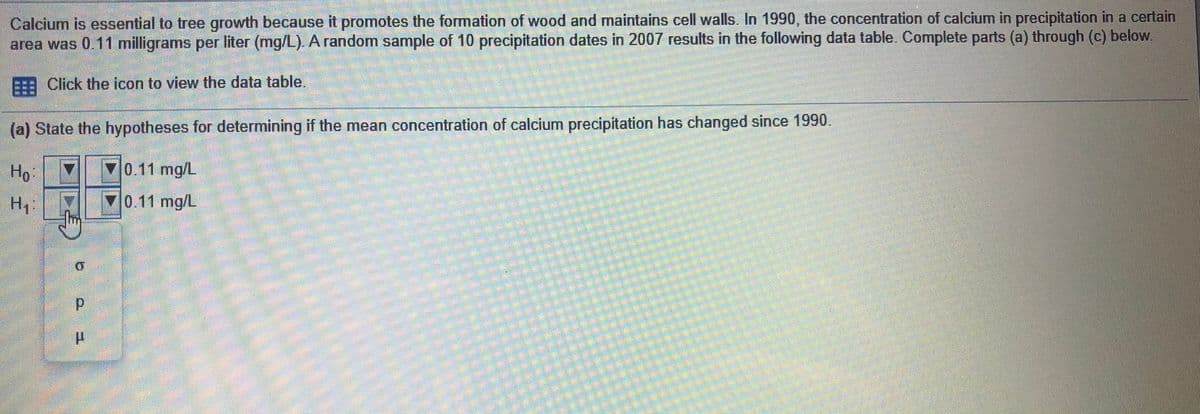 Calcium is essential to tree growth because it promotes the formation of wood and maintains cell walls. In 1990, the concentration of calcium in precipitation in a certain
area was 0.11 milligrams per liter (mg/L). A random sample of 10 precipitation dates in 2007 results in the following data table. Complete parts (a) through (c) below.
E Click the icon to view the data table.
(a) State the hypotheses for determining if the mean concentration of calcium precipitation has changed since 1990.
Ho
70.11 mg/L
Hi
0.11 mg/L

