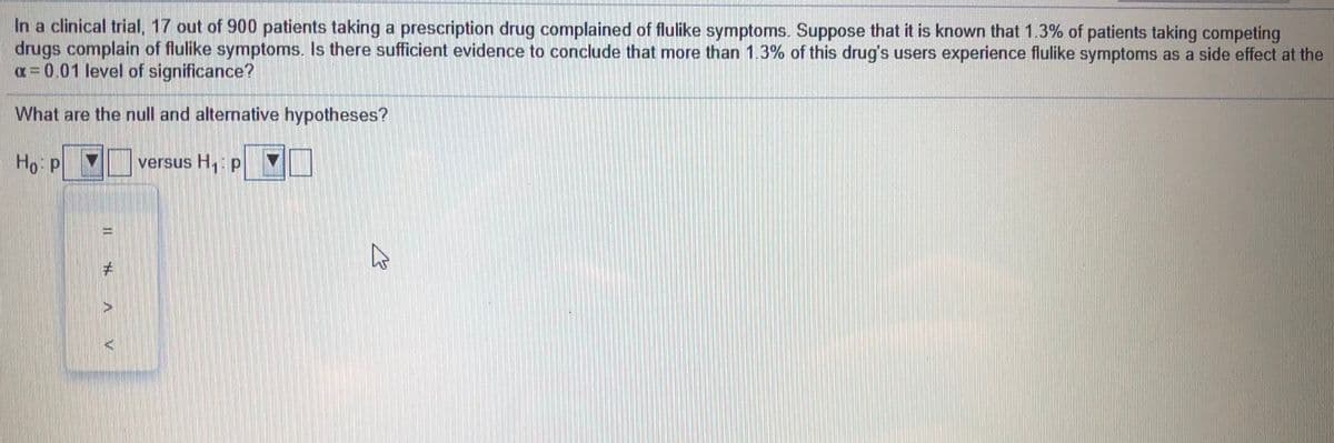 In a clinical trial, 17 out of 900 patients taking a prescription drug complained of flulike symptoms. Suppose that it is known that 1.3% of patients taking competing
drugs complain of flulike symptoms. Is there sufficient evidence to conclude that more than 1.3% of this drug's users experience flulike symptoms as a side effect at the
a= 0.01 level of significance?
What are the null and alternative hypotheses?
Ho p
versus H, p
# A V
