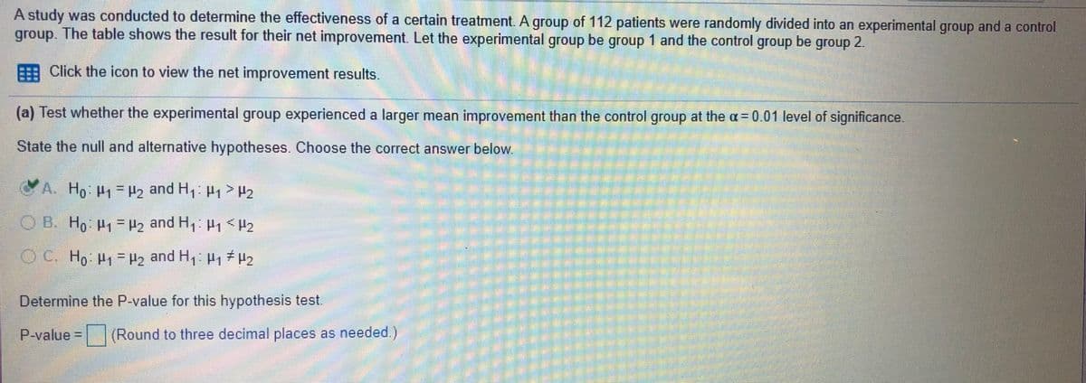 A study was conducted to determine the effectiveness of a certain treatment. A group of 112 patients were randomly divided into an experimental group and a control
group. The table shows the result for their net improvement. Let the experimental group be group 1 and the control group be group 2.
Click the icon to view the net improvement results.
(a) Test whether the experimental group experienced a larger mean improvement than the control group at the a= 0.01 level of significance.
State the null and alternative hypotheses. Choose the correct answer below
A. Ho P1=2 and H1 H1 >H2
O B. Ho P1 = Hz and H1 H1 < H2
%3D
C. Ho P =H2 and H, P, 2
%3D
Determine the P-value for this hypothesis test.
P-value D
(Round to three decimal places as needed.)
