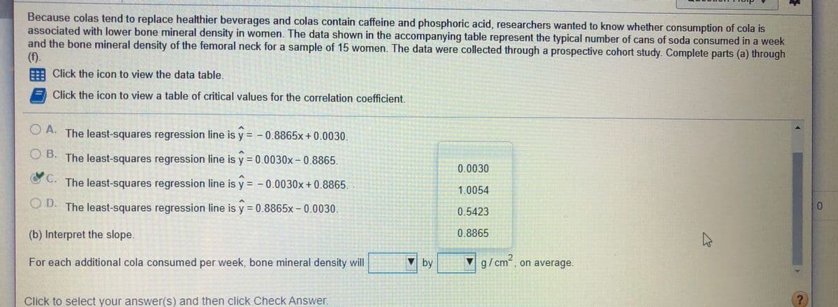 Because colas tend to replace healthier beverages and colas contain caffeine and phosphoric acid, researchers wanted to know whether consumption of cola is
associated with lower bone mineral density in women. The data shown in the accompanying table represent the typical number of cans of soda consumed in a week
and the bone mineral density of the femoral neck for a sample of 15 women. The data were collected through a prospective cohort study. Complete parts (a) through
(f).
EE Click the icon to view the data table.
Click the icon to view a table of critical values for the correlation coefficient.
CA. The least-squares regression line is y = - 0.8865x + 0.0030.
OA.
%3D
O B.
The least-squares regression line is y = 0.0030x-0.8865.
0.0030
The least-squares regression line is y = - 0.0030x+ 0.8865.
%3D
1.0054
OD.
The least-squares regression line is y = 0.8865x- 0.0030,
0.
%3D
0.5423
(b) Interpret the slope.
0.8865
For each additional cola consumed per week, bone mineral density will
by
▼ g/cm, on average.
Click to select your answer(s) and then click Check Answer.
