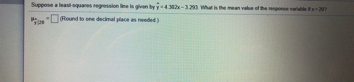 Suppose a least-squares regression line is given by y = 4.302x-3.293 What is the mean value of the response variable if x= 20?
(Round to one decimal place as needed.)
H/20
