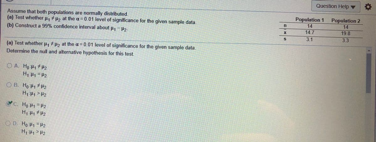 Question Help ▼
Assume that both populations are normally distributed.
(a) Test whether p, +uz at the a = 0.01 level of significance for the given sample data.
(b) Construct a 99% confidence interval about p,-2.
Population 1
14
Population 2
14
14.7
19.8
3.1
3.3
(a) Test whether p, p2 at the a = 0.01 level of significance for the given sample data.
Determine the null and alternative hypothesis for this test.
O A. Ho P1H2
OB. Ho P1H2
H, P1 H2
C, Ho P = H2
OD Ho P1 H2
