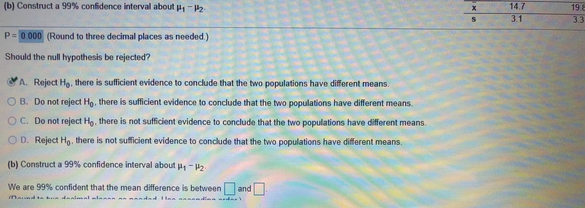 (b) Construct a 99% confidence interval about p, -P2.
14.7
19.8
3.3
3.1
P= 0.000 (Round to three decimal places as needed.)
Should the null hypothesis be rejected?
C A. Reject Ho, there is sufficient evidence to conclude that the two populations have different means.
O B. Do not reject Ho, there is sufficient evidence to conclude that the two populations have different means,
O C. Do not reject Ho, there is not sufficient evidence to conclude that the two populations have different means.
OD.
O D. Reject Ho, there is not sufficient evidence to conclude that the two populations have different means.
(b) Construct a 99% confidence interval about p, - ,.
We are 99% confident that the mean difference is between
and
