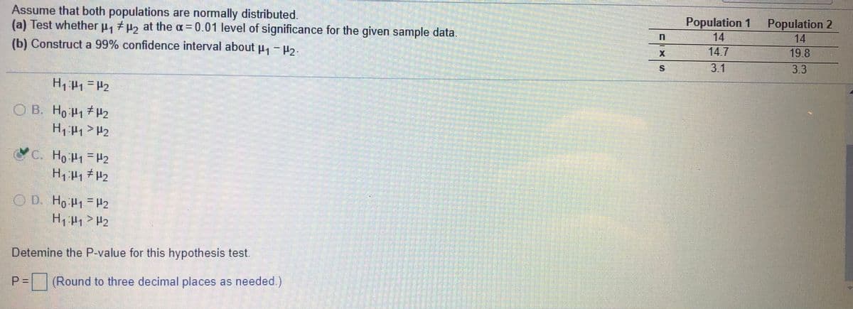 Assume that both populations are normally distributed.
(a) Test whether p, p2 at the a= 0.01 level of significance for the given sample data.
Population 1
14
Population 2
14
(b) Construct a 99% confidence interval about u, - ,.
14.7
19.8
3.1
3.3
O B. Ho 41 H2
H1 #1> H2
C. Ho P1 =H2
OD.
O D. Ho H1 H2
H, H1 > H2
Detemine the P-value for this hypothesis test.
P =
|(Round to three decimal places as needed)
SIX
