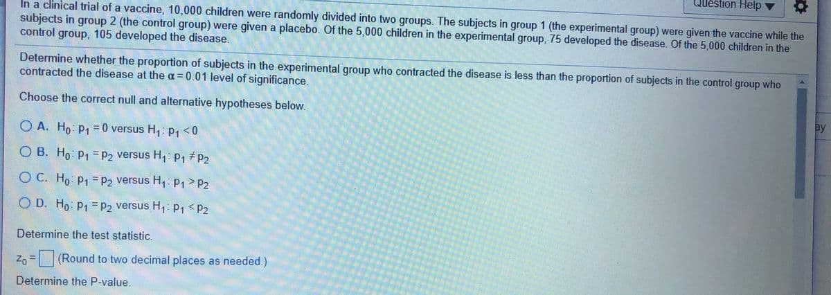 Question Help
In a clinical trial of a vaccine, 10,000 children were randomly divided into two groups. The subjects in group 1 (the experimental group) were given the vaccine while the
subjects in group 2 (the control group) were given a placebo. Of the 5,000 children in the experimental group, 75 developed the disease. Of the 5,000 children in the
control group, 105 developed the disease.
Determine whether the proportion of subjects in the experimental group who contracted the disease is less than the proportion of subjects in the control group who
contracted the disease at the a = 0.01 level of significance.
Choose the correct null and alternative hypotheses below.
ay
O A. Ho P; = 0 versus H,: p, < 0
B. Ho P1 = P2 versus H, P17P2
O C. Ho P =P2 versus H: P1 > P2
O D. Ho p1-P2 versus H, P, <P2
%3D
Determine the test statistic.
Zo = (Round to two decimal places as needed.)
Determine the P-value.
