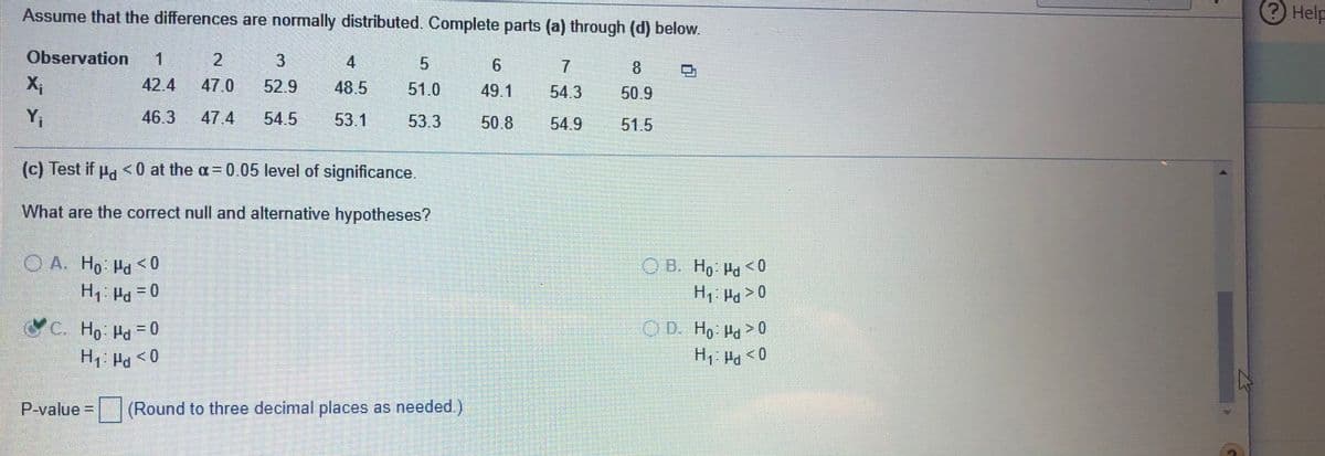 Assume that the differences are normally distributed. Complete parts (a) through (d) below.
Help
Observation
1
4
6.
8.
42.4
47.0
52.9
48.5
51.0
49.1
54.3
50.9
Y,
46.3
47 4
54.5
53.1
53.3
50.8
54.9
51.5
(c) Test if u. <0 at the a= 0.05 level of significance.
What are the correct null and alternative hypotheses?
OA. Ho Pa <0
O B. Ho Pd <0
C. Ho Pd0
OD. H, Pa>0
H Pa < 0
H, Pg < 0
P-value =
(Round to three decimal places as needed.)
