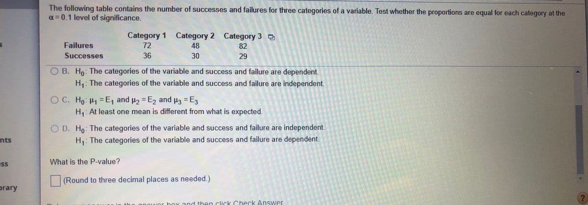 The following table contains the number of successes and failures for three categories of a variable. Test whether the proportions are equal for each category at the
a=0.1 level of significance.
Category 1 Category 2 Category 3 o
Failures
72
48
82
Successes
36
30
29
B. Ho The categories of the variable and success and failure are dependent.
The categories of the variable and success and failure are independent.
OC. Ho P-E, and p2- E, and p3 -E3
H2 = E, and
H3 = E3
%3D
H At least one mean is different from what is expected.
O D. H,: The categories of the variable and success and failure are independent.
nts
H,: The categories of the variable and success and failure are dependent.
What is the P-value?
SS
(Round to three decimal places as needed.)
prary
anrwor hoy and then.click Check Answer
%3D
