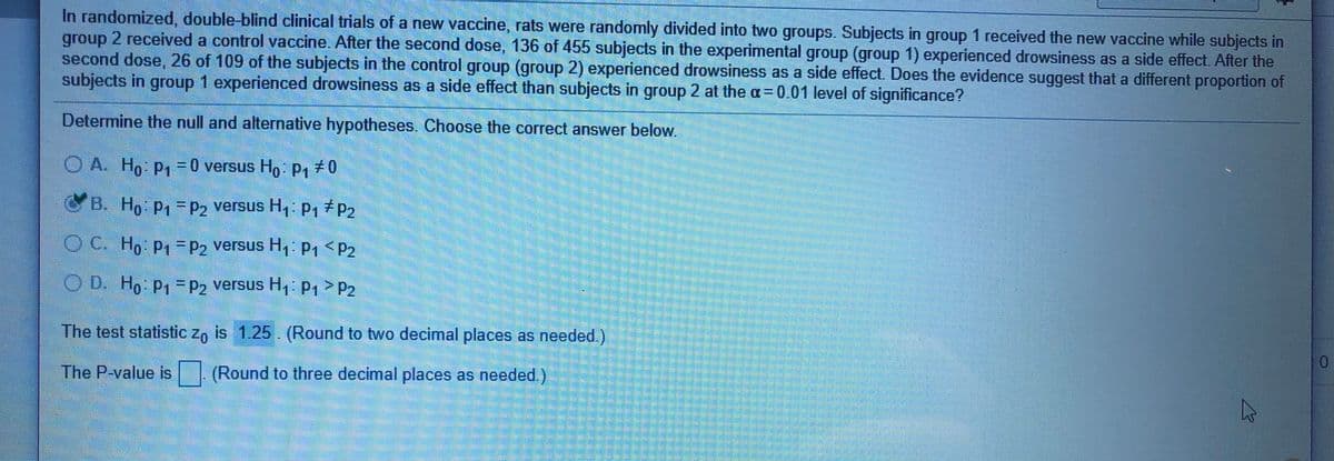 In randomized, double-blind clinical trials of a new vaccine, rats were randomly divided into two groups. Subjects in group 1 received the new vaccine while subjects in
group 2 received a control vaccine. After the second dose, 136 of 455 subjects in the experimental group (group 1) experienced drowsiness as a side effect. After the
second dose, 26 of 109 of the subjects in the control group (group 2) experienced drowsiness as a side effect. Does the evidence suggest that a different proportion of
subjects in group 1 experienced drowsiness as a side effect than subjects in group 2 at the a= 0.01 level of significance?
Determine the null and alternative hypotheses. Choose the correct answer below.
O A. Ho P=0 versus Ho P170
%3D
B.
Ho P1=P2 versus H, p,7P2
OC. Ho p,=P2 versus H, P1<P2
O D. Ho p,=P2 versus H, P1> P2
The test statistic z, is 1.25. (Round to two decimal places as needed.)
0.
The P-value is | (Round to three decimal places as needed.)
