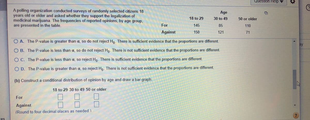 Question Help
A polling organization conducted surveys of randomly selected citizens 18
years old or older and asked whether they support the legalization of
medicinal marijuana. The frequencies of reported opinions, by age group,
are presented in the table.
Age
18 to 29
30 to 49
50 or older
For
145
85
110
Against
150
121
71
O A. The P-value is greater than a, so do not reject Ho. There is sufficient evidence that the proportions are different
ay
O B. The P-value is less than a, so do not reject Hp There is not sufficient evidence that the proportions are different.
O C. The P-value is less than a, so reject Ho. There is sufficient evidence that the proportions are different.
O D. The P-value is greater than a, so reject Ho. There is not sufficient evidence that the proportions are different.
(b) Construct a conditional distribution of opinion by age and draw a bar graph.
18 to 29 30 to 49 50 or older
For
Against
(Round to four decimal places as needed.)
es
