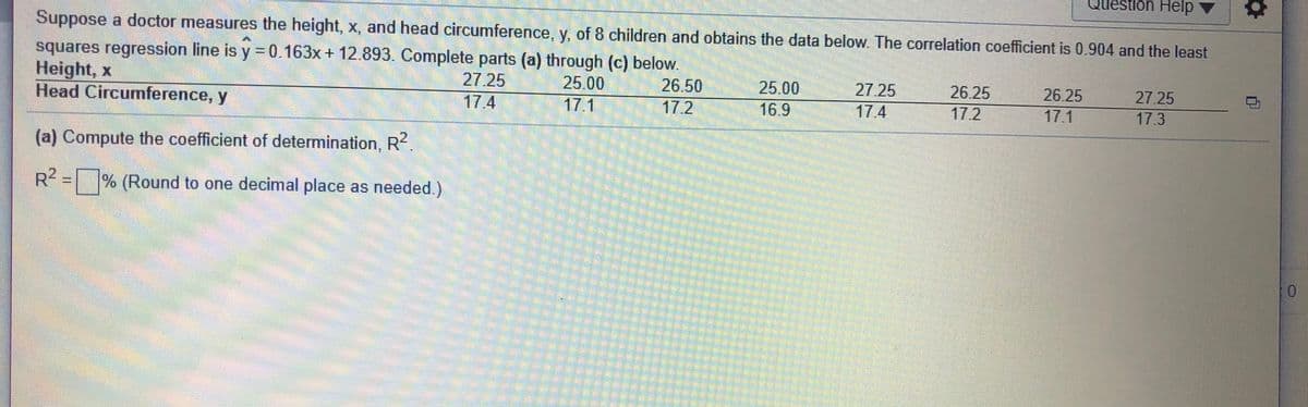 Question Help
Suppose a doctor measures the height, x, and head circumference, y, of 8 children and obtains the data below. The correlation coefficient is 0.904 and the least
squares regression line is y =0.163x+ 12.893. Complete parts (a) through (c) below.
Height, x
Head Circumference, y
%3D
27.25
25.00
25.00
16.9
26.50
27.25
26.25
26.25
27.25
17.4
17.1
17.2
17.4
17.2
17.1
17.3
(a) Compute the coefficient of determination, R?.
R2 = % (Round to one decimal place as needed.)
0.
