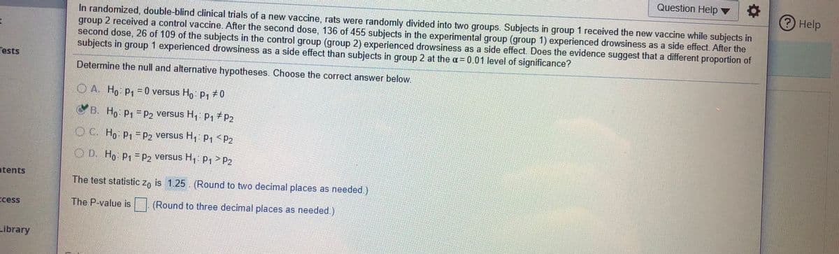 Question Help v
Help
In randomized, double-blind clinical trials of a new vaccine, rats were randomly divided into two groups. Subjects in group 1 received the new vaccine while subjects in
group 2 received a control vaccine. After the second dose, 136 of 455 subjects in the experimental group (group 1) experienced drowsiness as a side effect. After the
second dose, 26 of 109 of the subjects in the control group (group 2) experienced drowsiness as a side effect. Does the evidence suggest that a different proportion of
subjects in group 1 experienced drowsiness as a side effect than subjects in group 2 at the a = 0.01 level of significance?
Tests
Determine the null and alternative hypotheses. Choose the correct answer below.
OA. Ho P,=0 versus Ho P, 0
B. Ho P1=P2 versus H, P1 P2
OC Ho P1 P2 versus H P, <P2
OD. Ho P1 = P2 versus H, p1>P2
ntents
The test statistic z, is 1.25. (Round to two decimal places as needed.)
Ecess
The P-value is 1 (Round to three decimal places as needed.)
Library
