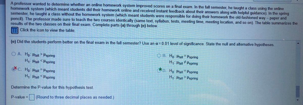 A professor wanted to determine whether an online homework system improved scores on a final exam. In the fall semester, he taught a class using the online
homework system (which meant students did their homework online and received instant feedback about their answers along with helpful guidance). In the spring
semester, he taught a class without the homework system (which meant students were responsible for doing their homework the old-fashioned way- paper and
pencil). The professor made sure to teach the two courses identically (same text, syllabus, tests, meeting time, meeting location, and so on). The table summarizes the
results of the two classes on their final exam. Complete parts (a) through (e) below.
Click the icon to view the table,
(e) Did the students perform better on the final exam in the fall semester? Use an a=0.01 level of significance. State the null and alternative hypotheses.
O A. Ho Pfall Hspring
H1: Hall Hspring
OB. Ho Hrall=Pspring
H, Prall Hspring
C. Ho: Prall = Pspring
o Ho Mall Pspring
H Prall Pspring
H1 Prall Hspring
Determine the P-value for this hypothesis test.
P-value = (Round to three decimal places as needed.)
%3D
