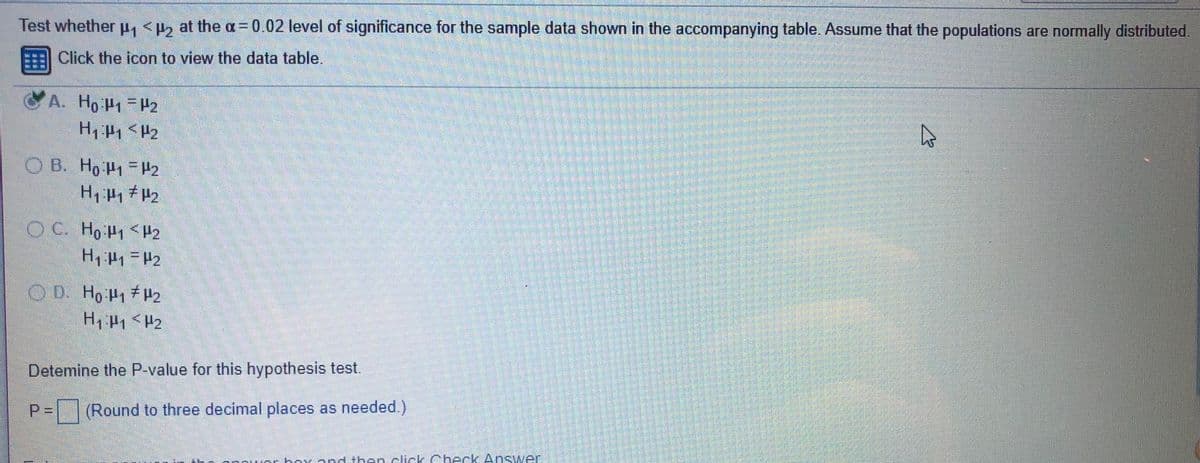 Test whether H, < at the a=0.02 level of significance for the sample data shown in the accompanying table. Assume that the populations are normally distributed
Click the icon to view the data table.
A. Ho H1 H2
OB. Ho P1 =H2
O C. Ho P1 <H2
OD Ho P1 #2
Detemine the P-value for this hypothesis test.
P= (Round to three decimal places as needed.)
rhox ond then cick Checrk Answer
