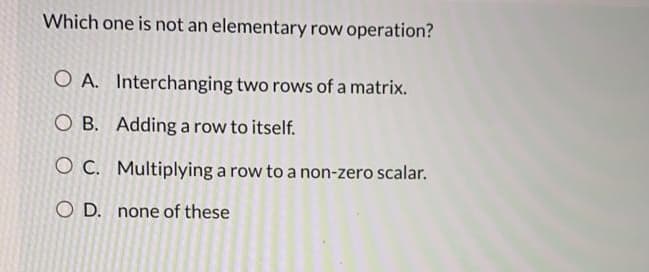Which one is not an elementary row operation?
O A. Interchanging two rows of a matrix.
O B. Adding a row to itself.
O C. Multiplying a row to a non-zero scalar.
O D. none of these
