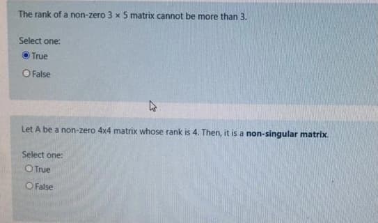 The rank of a non-zero 3 x 5 matrix cannot be more than 3.
Select one:
O True
O False
Let A be a non-zero 4x4 matrix whose rank is 4. Then, it is a non-singular matrix.
Select one:
O True
O False
