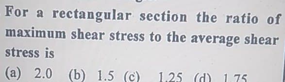 For a rectangular section the ratio of
maximum shear stress to the average shear
stress is
(a) 2.0 (b) 1.5 (c) 1,25 (d)
1 75
