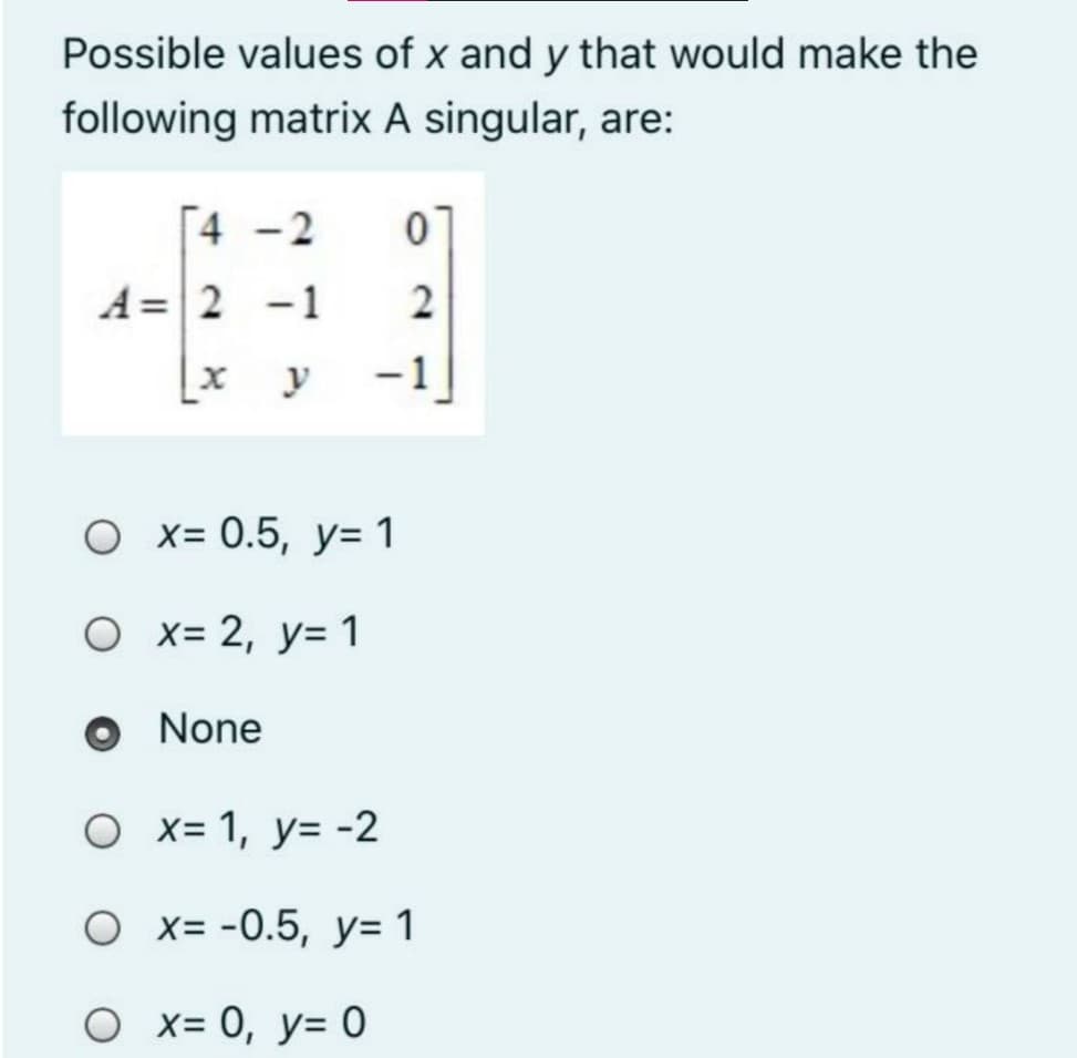 Possible values of x and y that would make the
following matrix A singular, are:
[4 -2
A = 2 -1
2
y
-1
О х3 0.5, у-1
O x= 2, y= 1
O None
O x= 1, y= -2
O x= -0.5, y= 1
O x= 0, y= 0

