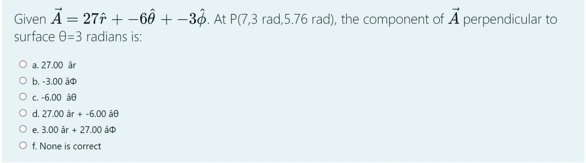Given A = 27î + -60 + –3ø. At P(7,3 rad,5.76 rad), the component of A perpendicular to
surface 0=3 radians is:
a. 27.00 âr
O b. -3.00 â
O c. -6.00 â.
d. 27.00 âr + -6.00 â0
O e. 3.00 âr + 27.00 âo
O f. None is correct
