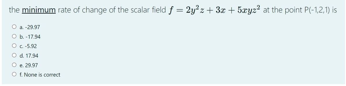 the minimum rate of change of the scalar field f = 2y²z+ 3x + 5xyz² at the point P(-1,2,1) is
a. -29.97
O b. -17.94
C. -5.92
d. 17.94
e. 29.97
O f. None is correct
