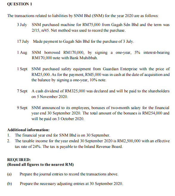 QUESTION 1
The transactions related to liabilities by SNM Bhd (SNM) for the year 2020 are as follows:
3 July SNM purchased machine for RM75,000 from Gagah Sdn Bhd and the term was
2/15, n/45. Net method was used to record the purchase.
17 July Made payment to Gagah Sdn Bhd for the purchase of 3 July.
1 Aug SNM borowed RM170,000, by signing a one-year, 5% interest-bearing
RM170,000 note with Bank Muhibbah.
1 Sept SNM purchased safety equipment from Guardian Enterprise with the price of
RM25,000. As for the payment, RM5,000 was in cash at the date of acquisition and
the balance by signing a one-year, 10% note.
7 Sept A cash dividend of RM325,000 was declared and will be paid to the shareholders
on 5 November 2020.
9 Sept SNM announced to its employees, bonuses of two-month salary for the financial
year end 30 September 2020. The total amount of the bonuses is RM254,000 and
will be paid on 3 October 2020.
Additional information:
1. The financial year end for SNM Bhd is on 30 September.
2. The taxable income for the year ended 30 September 2020 is RM2,500,000 with an effective
tax rate of 24%. The tax is payable to the Inland Revenue Board.
REQUIRED:
(Round all figures to the nearest RM)
(a)
Prepare the journal entries to record the transactions above.
(b)
Prepare the necessary adjusting entries at 30 September 2020.
