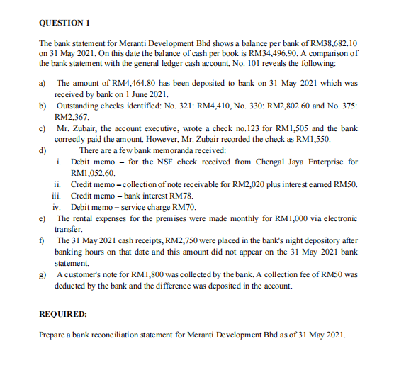 QUESTION I
The bank statement for Meranti Development Bhd shows a balance per bank of RM38,682.10
on 31 May 2021. On this date the balance of cash per book is RM34,496.90. A comparison of
the bank statement with the general ledger cash account, No. 101 reveals the following:
a) The amount of RM4,464.80 has been deposited to bank on 31 May 2021 which was
received by bank on 1 June 2021.
b) Outstanding checks identified: No. 321: RM4,410, No. 330: RM2,802.60 and No. 375:
RM2,367.
c) Mr. Zubair, the account executive, wrote a check no.123 for RM1,505 and the bank
correctly paid the amount. Howe ver, Mr. Zubair recorded the check as RM1,550.
There are a few bank memoranda received:
d)
i. Debit memo - for the NSF check received from Chengal Jaya Enterprise for
RM1,052.60.
ii. Credit memo - collection of note receivable for RM2,020 plus interest earned RM50.
iii. Credit memo - bank interest RM78.
iv. Debit memo – service charge RM70.
e) The rental expenses for the premises were made monthly for RM1,000 via electronic
transfer.
) The 31 May 2021 cash receipts, RM2,750 were placed in the bank's night depository after
banking hours on that date and this amount did not appear on the 31 May 2021 bank
statement.
g) A customer's note for RM1,800 was collected by the bank. A collection fee of RM50 was
deducted by the bank and the difference was deposited in the account.
REQUIRED:
Prepare a bank reconciliation statement for Meranti Development Bhd as of 31 May 2021.
