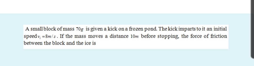 A small block of mass 70g is given a kick on a frozen pond. The kick imparts to it an initial
speed v, =8m/s. If the mass moves a distance 10m before stopping, the force of friction
between the block and the ice is
