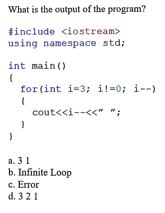 What is the output of the program?
#include <iostream>
using namespace std;
int main()
{
for (int i=3; i!=0; i--)
{
cout<<i--<<" ";
}
}
а. 3 1
b. Infinite Loop
c. Error
d. 3 2 1
