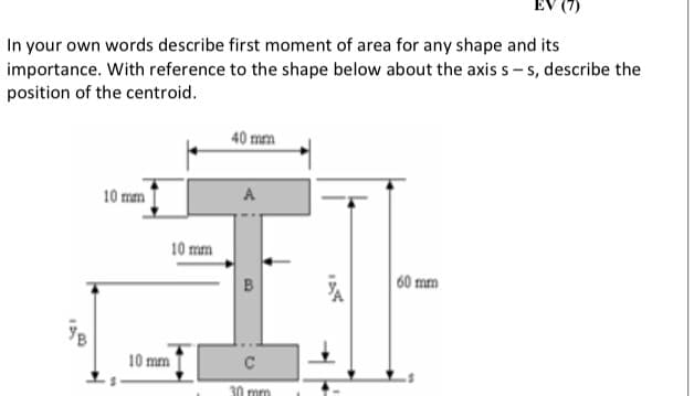 In your own words describe first moment of area for any shape and its
importance. With reference to the shape below about the axis s – s, describe the
position of the centroid.
40 mm
10 mm
A
10 mm
60 mm
10 mm
30 mm
