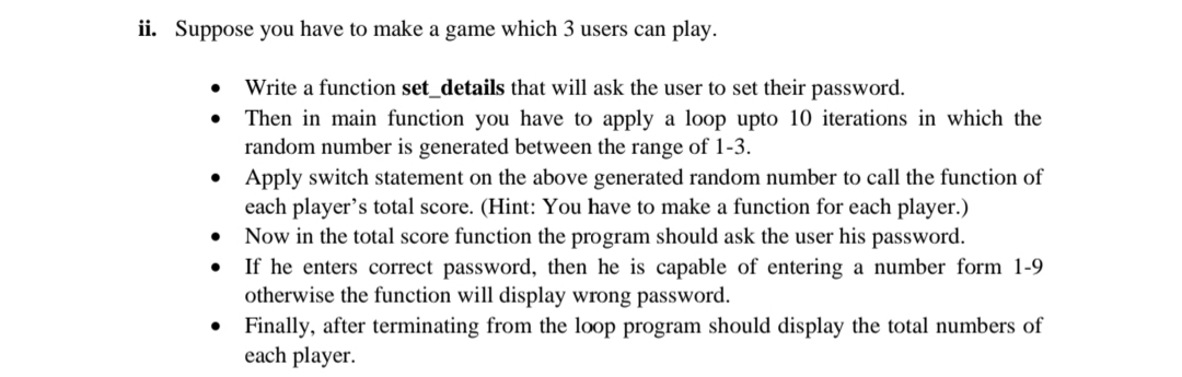 ii. Suppose you have to make a game which 3 users can play.
Write a function set_details that will ask the user to set their password.
Then in main function you have to apply a loop upto 10 iterations in which the
random number is generated between the range of 1-3.
• Apply switch statement on the above generated random number to call the function of
each player's total score. (Hint: You have to make a function for each player.)
Now in the total score function the program should ask the user his password.
If he enters correct password, then he is capable of entering a number form 1-9
otherwise the function will display wrong password.
• Finally, after terminating from the loop program should display the total numbers of
each player.
