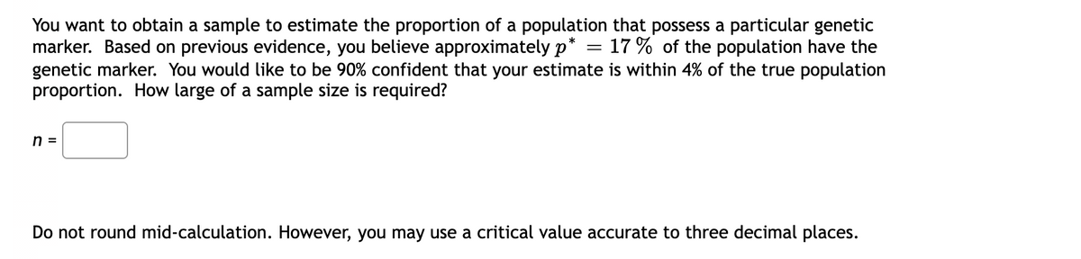 You want to obtain a sample to estimate the proportion of a population that possess a particular genetic
marker. Based on previous evidence, you believe approximately p* = 17 % of the population have the
genetic marker. You would like to be 90% confident that your estimate is within 4% of the true population
proportion. How large of a sample size is required?
n =
Do not round mid-calculation. However, you may use a critical value accurate to three decimal places.
