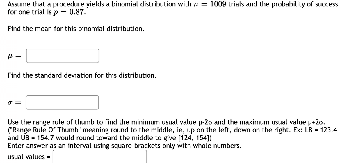1009 trials and the probability of success
Assume that a procedure yields a binomial distribution withn =
for one trial is p
= 0.87.
Find the mean for this binomial distribution.
u =
Find the standard deviation for this distribution.
=
Use the range rule of thumb to find the minimum usual value p-2o and the maximum usual value u+2o.
("Range Rule Of Thumb" meaning round to the middle, ie, up on the left, down on the right. Ex: LB =
and UB = 154.7 would round toward the middle to give [124, 154])
Enter answer as an interval using square-brackets only with whole numbers.
123.4
usual values
%3D
