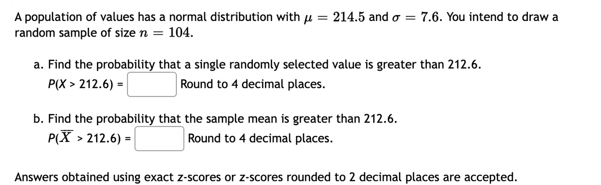 214.5 and o =
A population of values has a normal distribution with u
random sample of size n =
7.6. You intend to draw a
||
104.
a. Find the probability that a single randomly selected value is greater than 212.6.
Р(Х> 212.6) -
Round to 4 decimal places.
b. Find the probability that the sample mean is greater than 212.6.
P(X
> 212.6) =
Round to 4 decimal places.
%3D
Answers obtained using exact z-scores or z-scores rounded to 2 decimal places are accepted.
