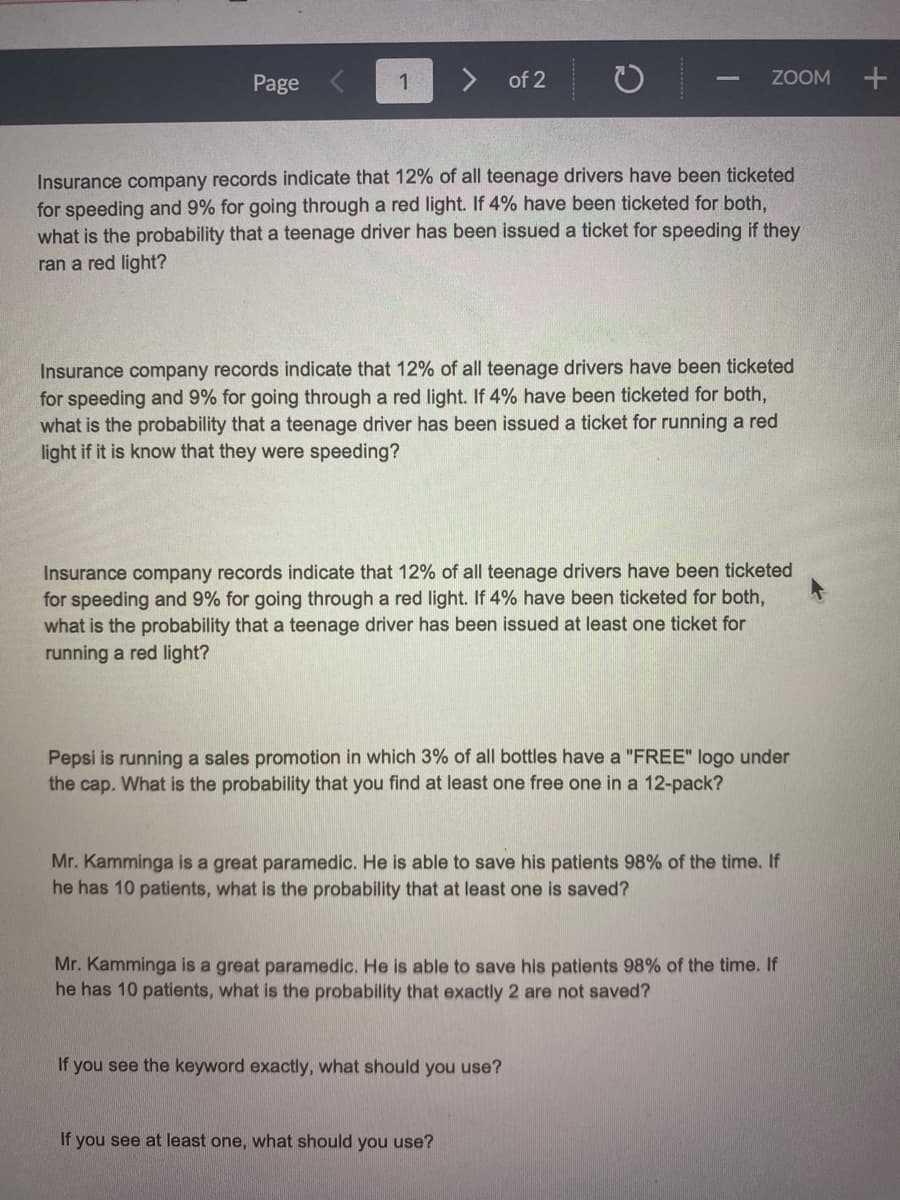 Page
1
of 2
ZOOM
Insurance company records indicate that 12% of all teenage drivers have been ticketed
for speeding and 9% for going through a red light. If 4% have been ticketed for both,
what is the probability that a teenage driver has been issued a ticket for speeding if they
ran a red light?
Insurance company records indicate that 12% of all teenage drivers have been ticketed
for speeding and 9% for going through a red light. If 4% have been ticketed for both,
what is the probability that a teenage driver has been issued a ticket for running a red
light if it is know that they were speeding?
Insurance company records indicate that 12% of all teenage drivers have been ticketed
for speeding and 9% for going through a red light. If 4% have been ticketed for both,
what is the probability that a teenage driver has been issued at least one ticket for
running a red light?
Pepsi is running a sales promotion in which 3% of all bottles have a "FREE" logo under
the cap. What is the probability that you find at least one free one in a 12-pack?
Mr. Kamminga is a great paramedic. He is able to save his patients 98% of the time. If
he has 10 patients, what is the probability that at least one is saved?
Mr. Kamminga is a great paramedic. He is able to save his patients 98% of the time. If
he has 10 patients, what is the probability that exactly 2 are not saved?
If you see the keyword exactly, what should you use?
If you see at least one, what should you use?
