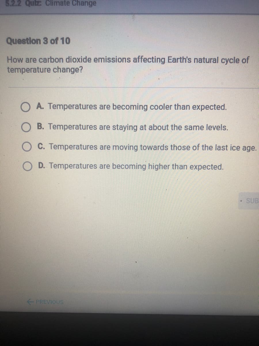 5.2.2 Quiz Climate Change
Questlon 3 of 10
How are carbon dioxide emissions affecting Earth's natural cycle of
temperature change?
A. Temperatures are becoming cooler than expected.
O B. Temperatures are staying at about the same levels.
C. Temperatures are moving towards those of the last ice age.
O D. Temperatures are becoming higher than expected.
SUB
PREVIOUS
