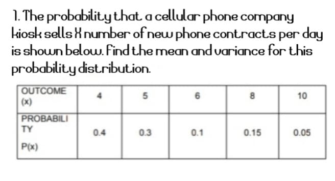1. The probability that a cellular phone company
kiosk sells knumber of new phone contracts per day
is shown below. Find the mean and variance for this
probability distribution.
OUTCOME
(x)
5
6
10
PROBABILI
TY
0.4
0.3
0.1
0.15
0.05
P(x)

