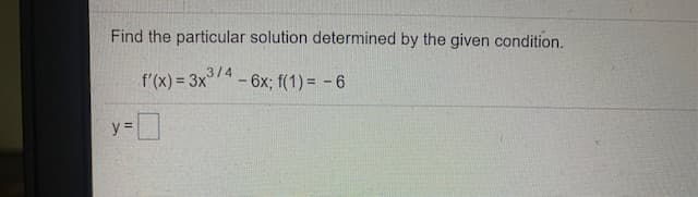 Find the particular solution determined by the given condition.
3/4
f'(x) = 3x4-6x; f(1) = -6
y =

