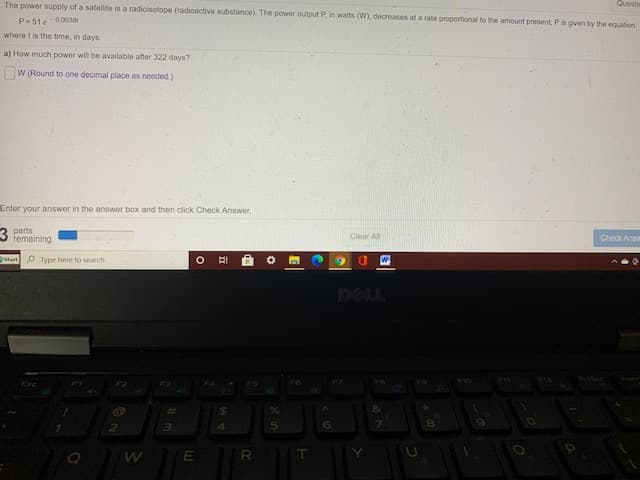 Questic
The power supply of a satellite is a radioisotope (radioactive substance). The power output P, in watts (W), decreases at a rate proportional to the amount present, Pis given by the equation
P-51e-0003
where t is the time, in days
a) How much power will be available after 322 days?
W (Round to one decimal place as needed.)
Enter your answer in the answer box and then click Check Answer.
parts
remaining
Clear All
Check Ans
Start P Type here to search
6.
D.
DELL
FO
Esc
F4
ES
%23
%24
R
T
立

