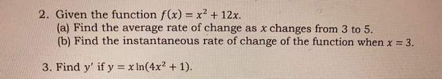 2. Given the function f(x) = x² + 12x.
(a) Find the average rate of change as x changes from 3 to 5.
(b) Find the instantaneous rate of change of the function when x = 3.
%3D
3. Find y' if y = x In(4x2 + 1).
